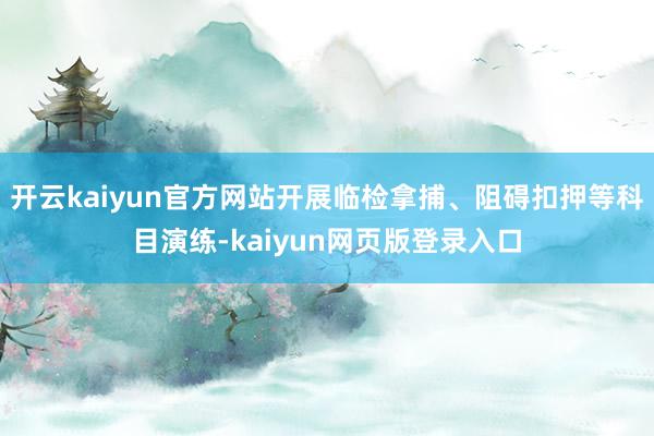 开云kaiyun官方网站开展临检拿捕、阻碍扣押等科目演练-kaiyun网页版登录入口