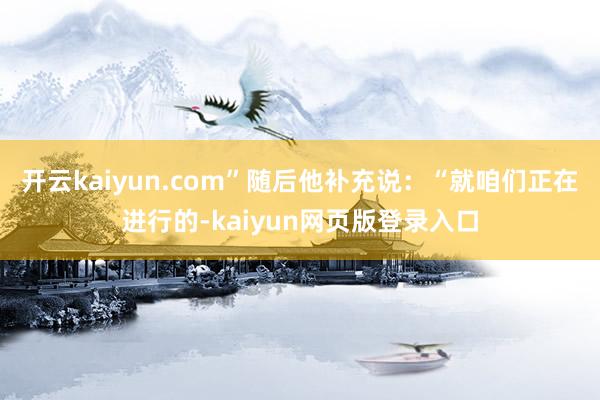 开云kaiyun.com”随后他补充说：“就咱们正在进行的-kaiyun网页版登录入口