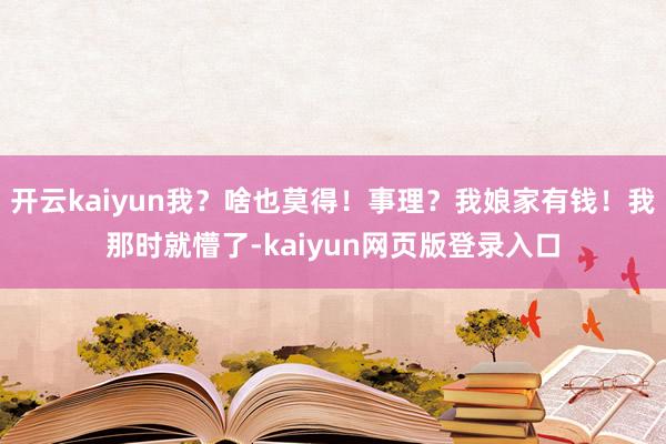 开云kaiyun我？啥也莫得！事理？我娘家有钱！我那时就懵了-kaiyun网页版登录入口