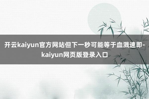 开云kaiyun官方网站但下一秒可能等于血溅速即-kaiyun网页版登录入口