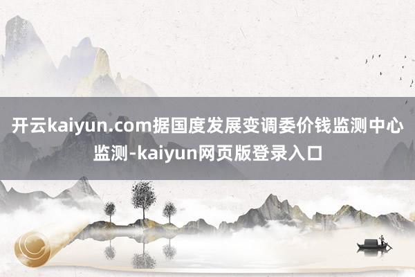 开云kaiyun.com据国度发展变调委价钱监测中心监测-kaiyun网页版登录入口
