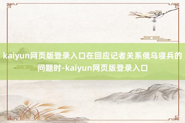 kaiyun网页版登录入口在回应记者关系俄乌寝兵的问题时-kaiyun网页版登录入口