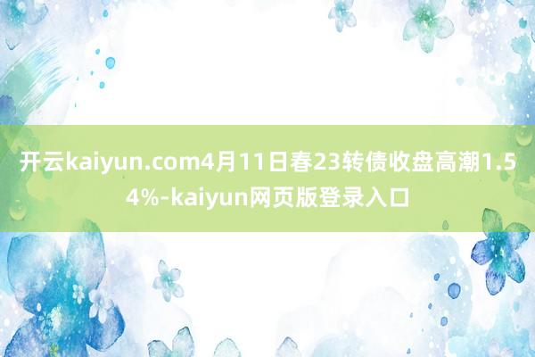 开云kaiyun.com4月11日春23转债收盘高潮1.54%-kaiyun网页版登录入口