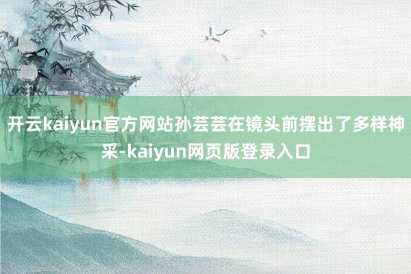 开云kaiyun官方网站孙芸芸在镜头前摆出了多样神采-kaiyun网页版登录入口