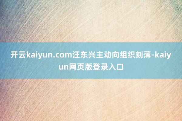 开云kaiyun.com汪东兴主动向组织刻薄-kaiyun网页版登录入口