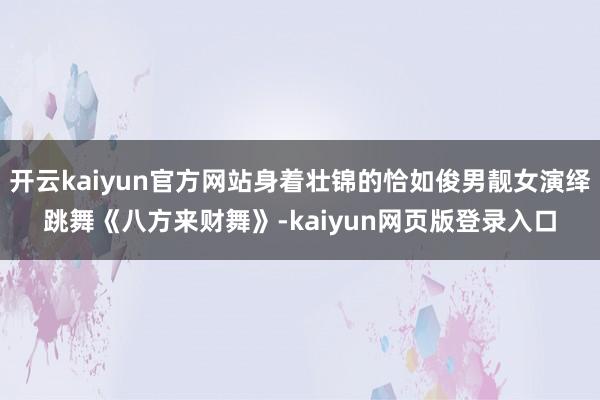 开云kaiyun官方网站身着壮锦的恰如俊男靓女演绎跳舞《八方来财舞》-kaiyun网页版登录入口