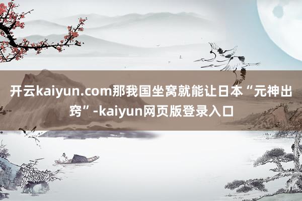 开云kaiyun.com那我国坐窝就能让日本“元神出窍”-kaiyun网页版登录入口