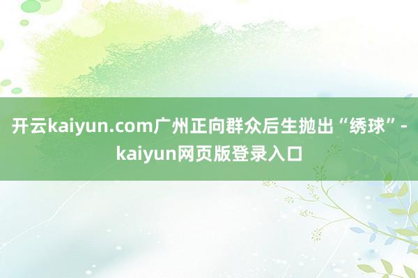 开云kaiyun.com广州正向群众后生抛出“绣球”-kaiyun网页版登录入口
