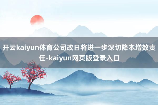 开云kaiyun体育公司改日将进一步深切降本增效责任-kaiyun网页版登录入口