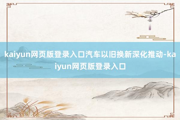 kaiyun网页版登录入口汽车以旧换新深化推动-kaiyun网页版登录入口
