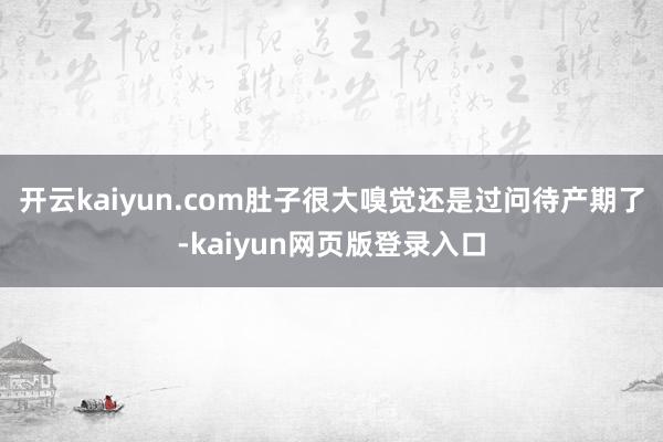 开云kaiyun.com肚子很大嗅觉还是过问待产期了-kaiyun网页版登录入口
