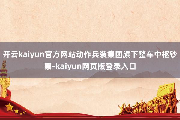 开云kaiyun官方网站动作兵装集团旗下整车中枢钞票-kaiyun网页版登录入口