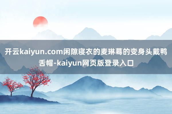 开云kaiyun.com闲隙寝衣的麦琳蓦的变身头戴鸭舌帽-kaiyun网页版登录入口