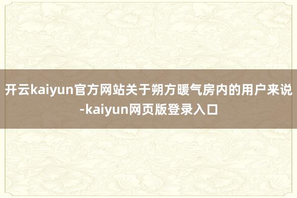 开云kaiyun官方网站关于朔方暖气房内的用户来说-kaiyun网页版登录入口