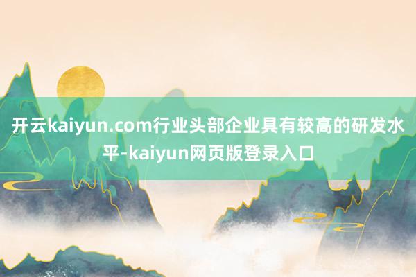 开云kaiyun.com行业头部企业具有较高的研发水平-kaiyun网页版登录入口