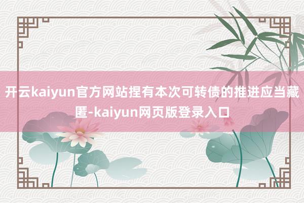 开云kaiyun官方网站捏有本次可转债的推进应当藏匿-kaiyun网页版登录入口