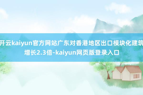 开云kaiyun官方网站广东对香港地区出口模块化建筑增长2.3倍-kaiyun网页版登录入口