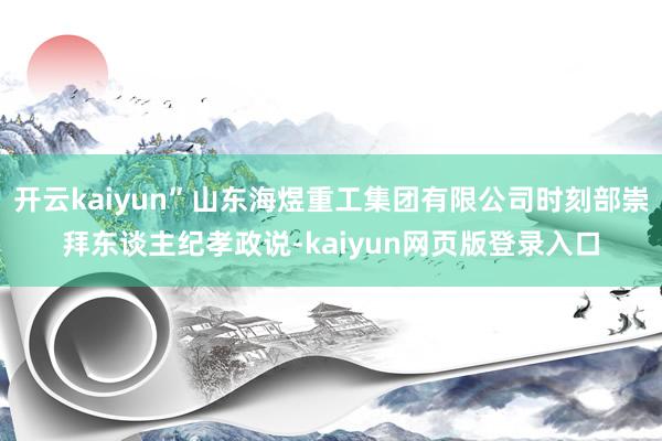 开云kaiyun”山东海煜重工集团有限公司时刻部崇拜东谈主纪孝政说-kaiyun网页版登录入口