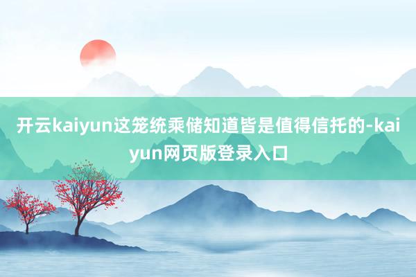 开云kaiyun这笼统乘储知道皆是值得信托的-kaiyun网页版登录入口