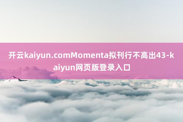 开云kaiyun.comMomenta拟刊行不高出43-kaiyun网页版登录入口