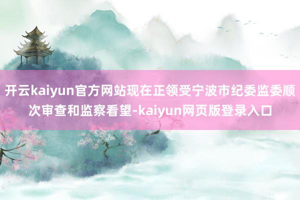 开云kaiyun官方网站现在正领受宁波市纪委监委顺次审查和监察看望-kaiyun网页版登录入口
