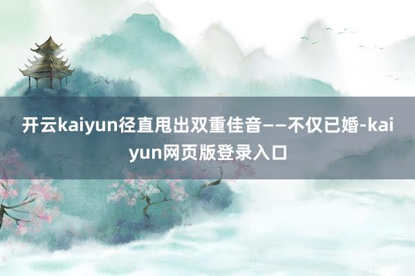 开云kaiyun径直甩出双重佳音——不仅已婚-kaiyun网页版登录入口