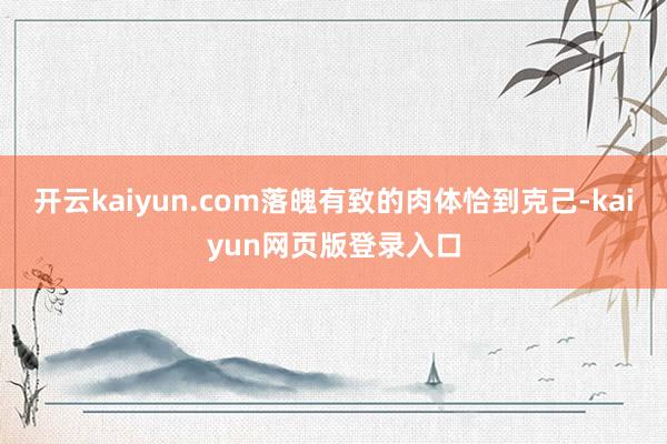 开云kaiyun.com落魄有致的肉体恰到克己-kaiyun网页版登录入口