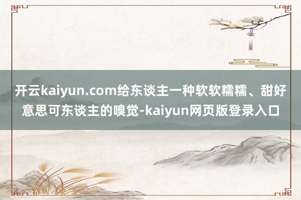 开云kaiyun.com给东谈主一种软软糯糯、甜好意思可东谈主的嗅觉-kaiyun网页版登录入口