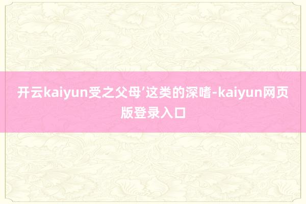 开云kaiyun受之父母’这类的深嗜-kaiyun网页版登录入口