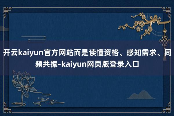 开云kaiyun官方网站而是读懂资格、感知需求、同频共振-kaiyun网页版登录入口