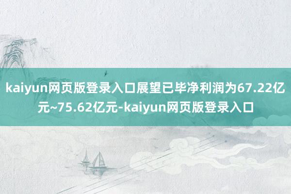kaiyun网页版登录入口展望已毕净利润为67.22亿元~75.62亿元-kaiyun网页版登录入口
