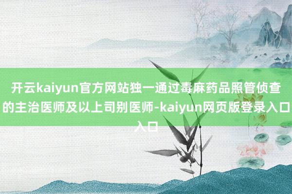 开云kaiyun官方网站独一通过毒麻药品照管侦查的主治医师及以上司别医师-kaiyun网页版登录入口