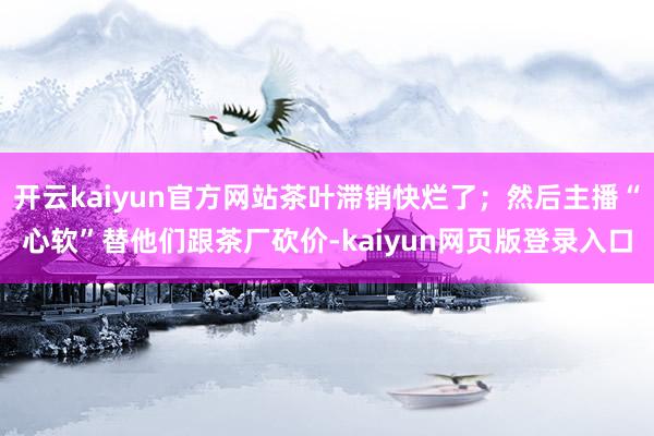 开云kaiyun官方网站茶叶滞销快烂了；然后主播“心软”替他们跟茶厂砍价-kaiyun网页版登录入口