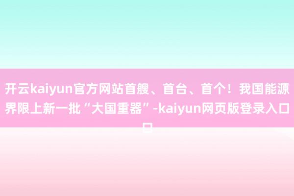 开云kaiyun官方网站首艘、首台、首个！我国能源界限上新一批“大国重器”-kaiyun网页版登录入口