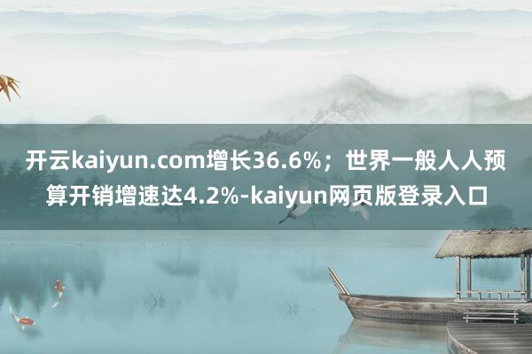 开云kaiyun.com增长36.6%；世界一般人人预算开销增速达4.2%-kaiyun网页版登录入口