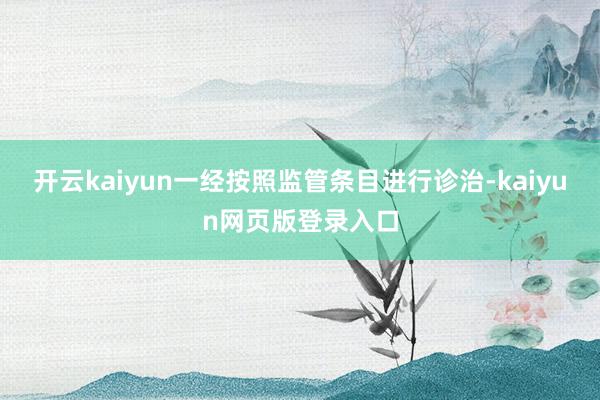 开云kaiyun一经按照监管条目进行诊治-kaiyun网页版登录入口