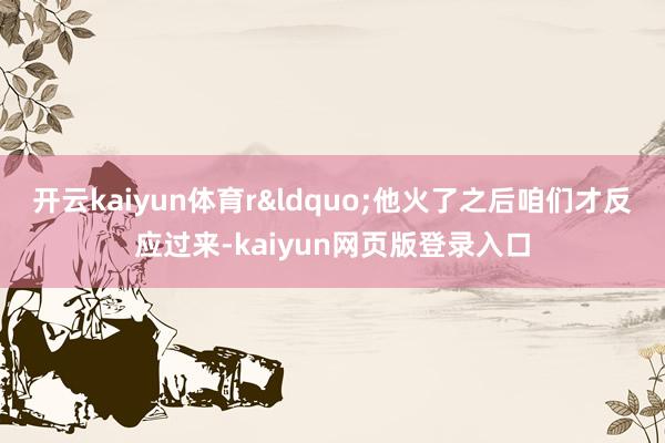 开云kaiyun体育r&ldquo;他火了之后咱们才反应过来-kaiyun网页版登录入口