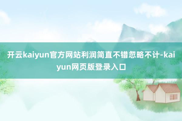 开云kaiyun官方网站利润简直不错忽略不计-kaiyun网页版登录入口