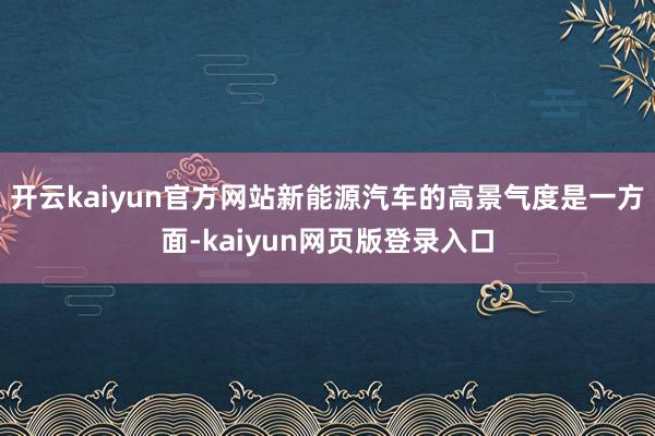 开云kaiyun官方网站新能源汽车的高景气度是一方面-kaiyun网页版登录入口