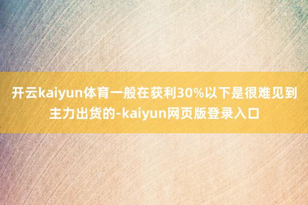 开云kaiyun体育一般在获利30%以下是很难见到主力出货的-kaiyun网页版登录入口