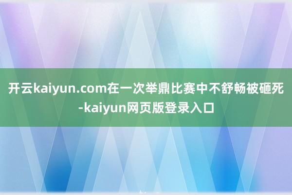 开云kaiyun.com在一次举鼎比赛中不舒畅被砸死-kaiyun网页版登录入口