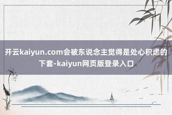 开云kaiyun.com会被东说念主觉得是处心积虑的下套-kaiyun网页版登录入口