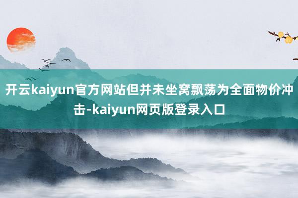 开云kaiyun官方网站但并未坐窝飘荡为全面物价冲击-kaiyun网页版登录入口