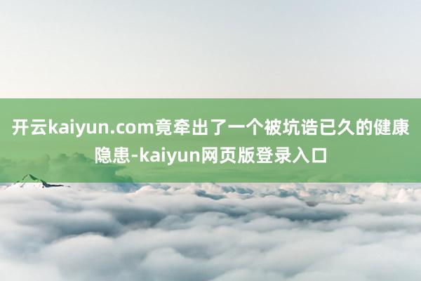 开云kaiyun.com竟牵出了一个被坑诰已久的健康隐患-kaiyun网页版登录入口